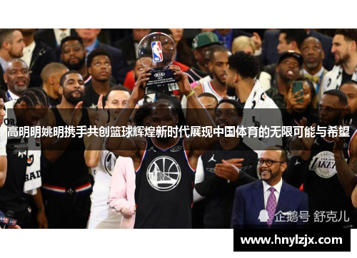 高明明姚明携手共创篮球辉煌新时代展现中国体育的无限可能与希望
